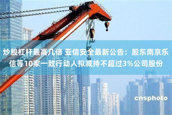 炒股杠杆最高几倍 亚信安全最新公告：股东南京乐信等10家一致行动人拟减持不超过3%公司股份