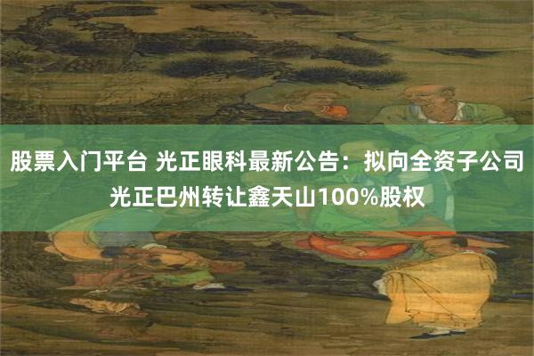股票入门平台 光正眼科最新公告：拟向全资子公司光正巴州转让鑫天山100%股权