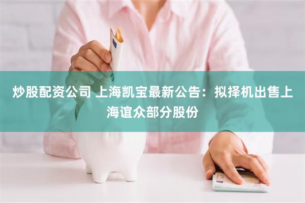 炒股配资公司 上海凯宝最新公告：拟择机出售上海谊众部分股份