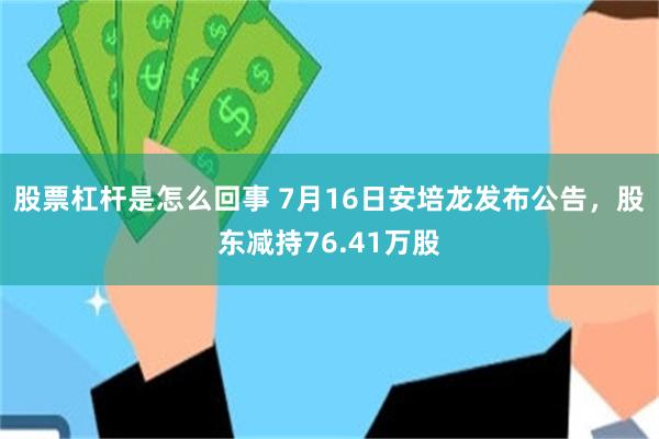 股票杠杆是怎么回事 7月16日安培龙发布公告，股东减持76.41万股