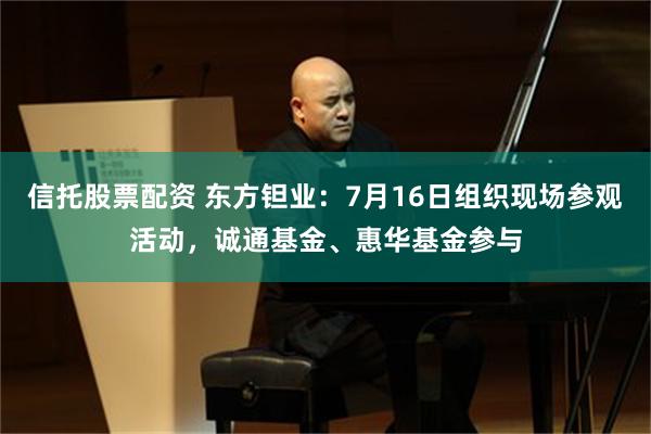 信托股票配资 东方钽业：7月16日组织现场参观活动，诚通基金、惠华基金参与