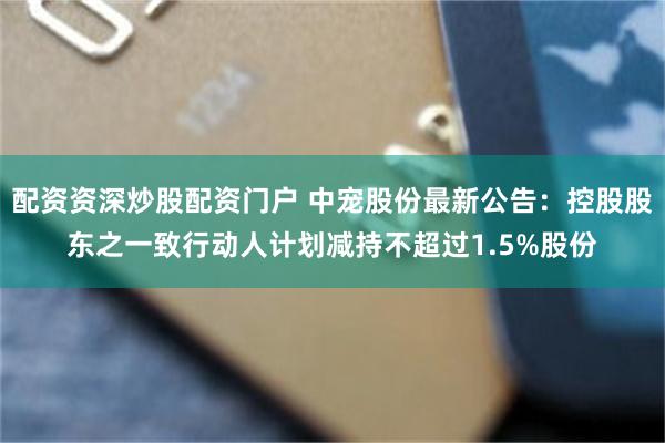 配资资深炒股配资门户 中宠股份最新公告：控股股东之一致行动人计划减持不超过1.5%股份