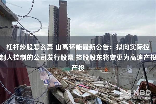 杠杆炒股怎么弄 山高环能最新公告：拟向实际控制人控制的公司发行股票 控股股东将变更为高速产投