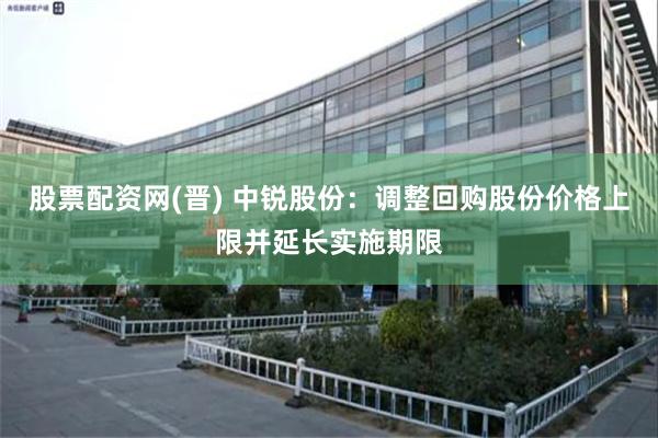 股票配资网(晋) 中锐股份：调整回购股份价格上限并延长实施期限