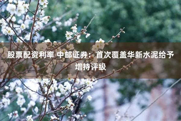股票配资利率 中邮证券：首次覆盖华新水泥给予增持评级