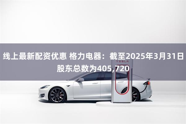 线上最新配资优惠 格力电器：截至2025年3月31日股东总数为405,720