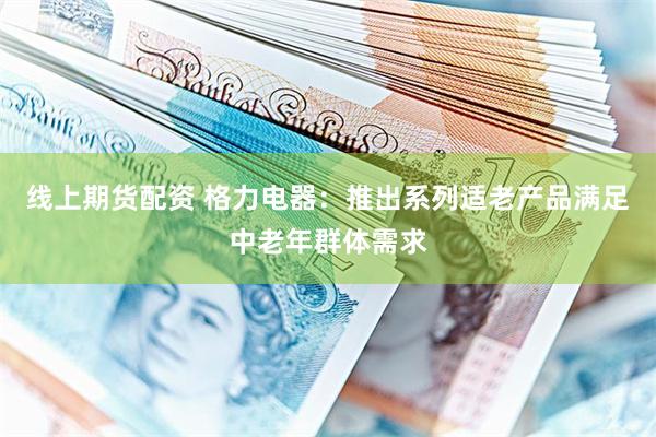 线上期货配资 格力电器：推出系列适老产品满足中老年群体需求