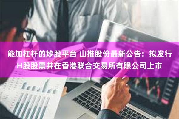 能加杠杆的炒股平台 山推股份最新公告：拟发行H股股票并在香港联合交易所有限公司上市