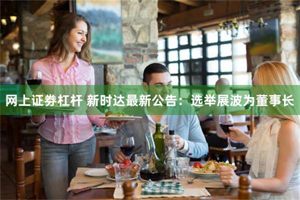 网上证劵杠杆 新时达最新公告：选举展波为董事长