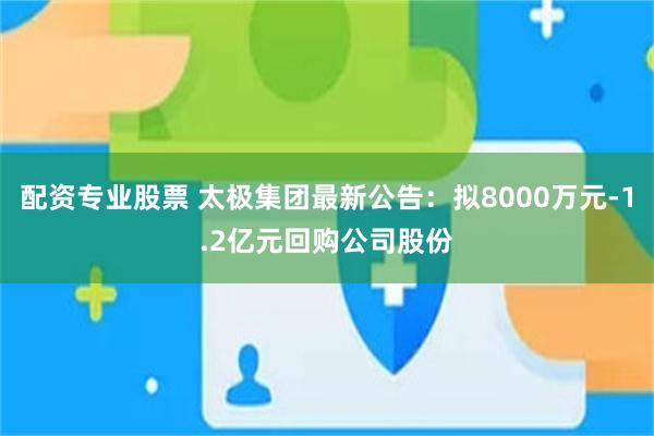 配资专业股票 太极集团最新公告：拟8000万元-1.2亿元回购公司股份