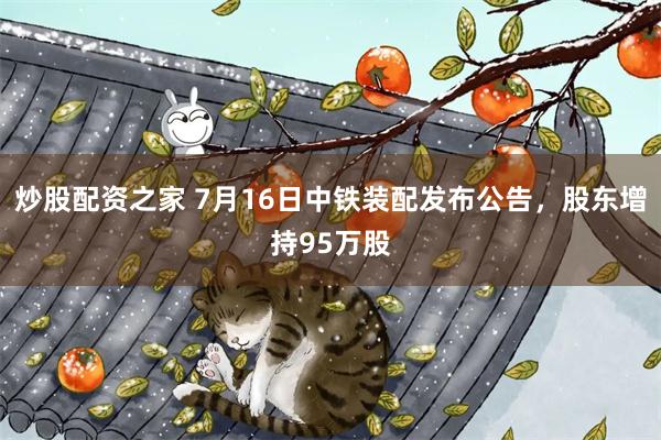 炒股配资之家 7月16日中铁装配发布公告，股东增持95万股