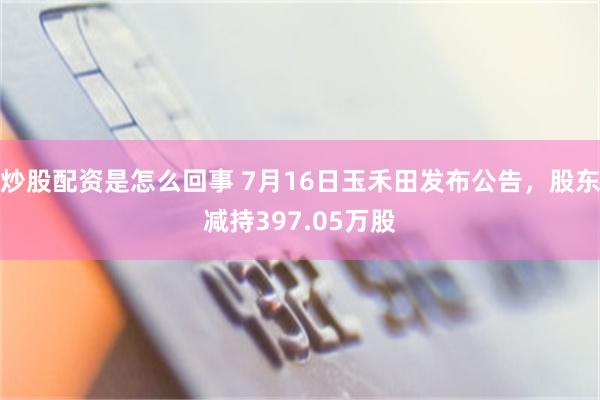炒股配资是怎么回事 7月16日玉禾田发布公告，股东减持397.05万股