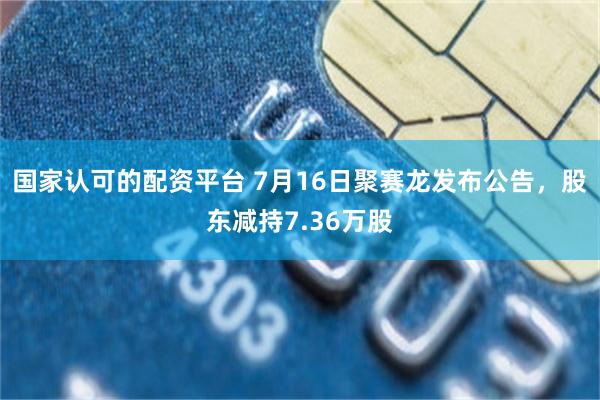 国家认可的配资平台 7月16日聚赛龙发布公告，股东减持7.36万股