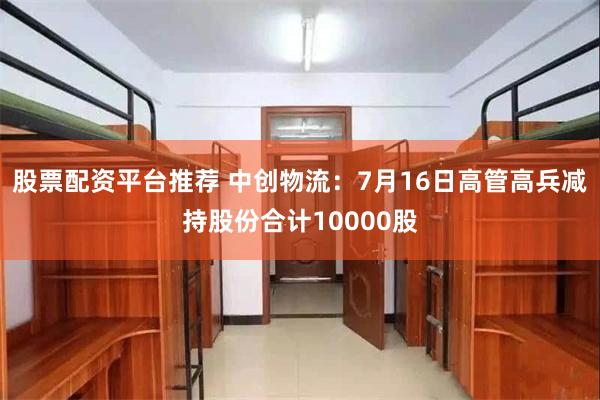 股票配资平台推荐 中创物流：7月16日高管高兵减持股份合计10000股