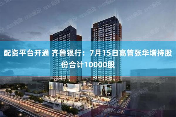 配资平台开通 齐鲁银行：7月15日高管张华增持股份合计10000股