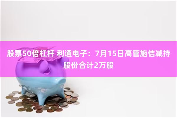 股票50倍杠杆 利通电子：7月15日高管施佶减持股份合计2万股