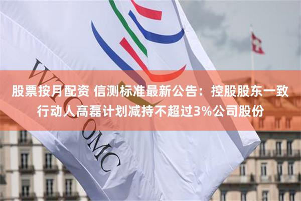 股票按月配资 信测标准最新公告：控股股东一致行动人高磊计划减持不超过3%公司股份