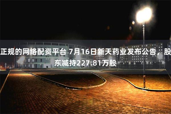 正规的网络配资平台 7月16日新天药业发布公告，股东减持227.81万股