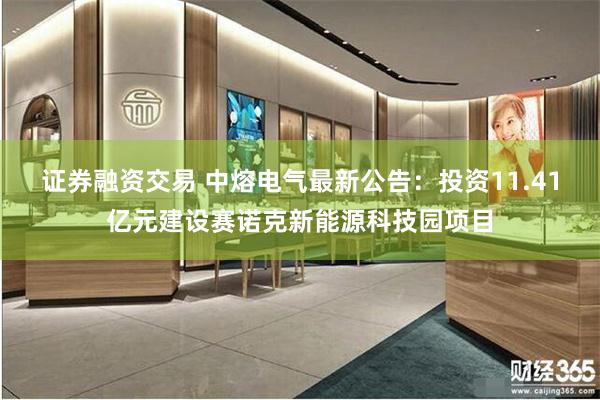 证券融资交易 中熔电气最新公告：投资11.41亿元建设赛诺克新能源科技园项目