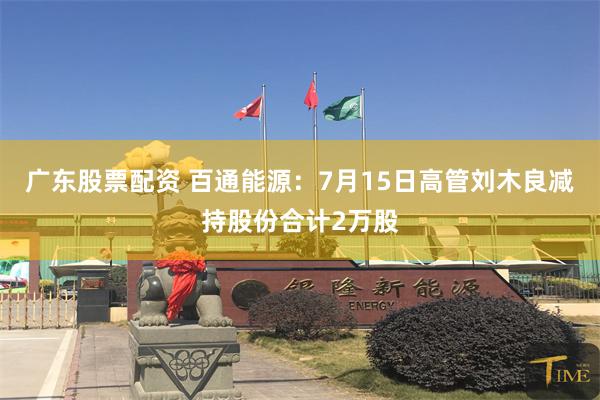 广东股票配资 百通能源：7月15日高管刘木良减持股份合计2万股