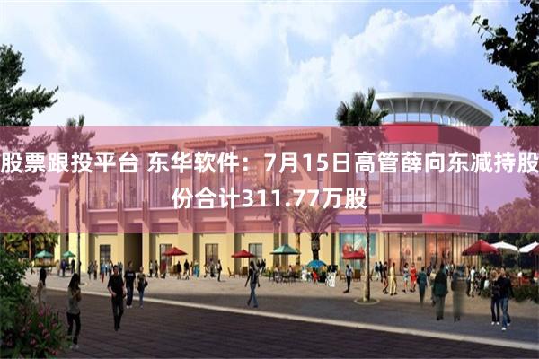 股票跟投平台 东华软件：7月15日高管薛向东减持股份合计311.77万股