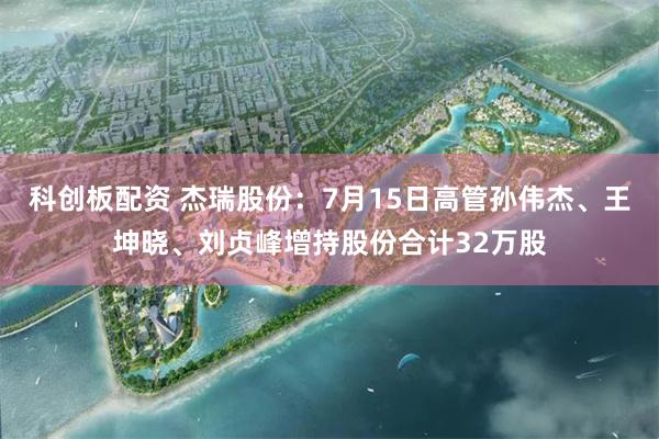 科创板配资 杰瑞股份：7月15日高管孙伟杰、王坤晓、刘贞峰增持股份合计32万股