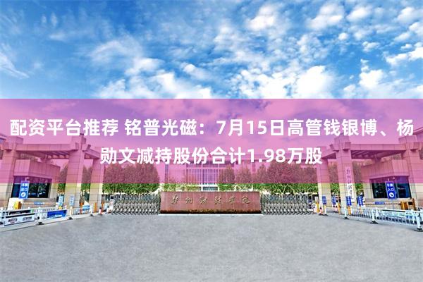 配资平台推荐 铭普光磁：7月15日高管钱银博、杨勋文减持股份合计1.98万股