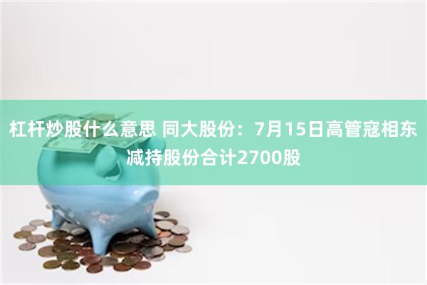 杠杆炒股什么意思 同大股份：7月15日高管寇相东减持股份合计2700股