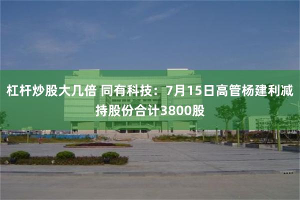 杠杆炒股大几倍 同有科技：7月15日高管杨建利减持股份合计3800股