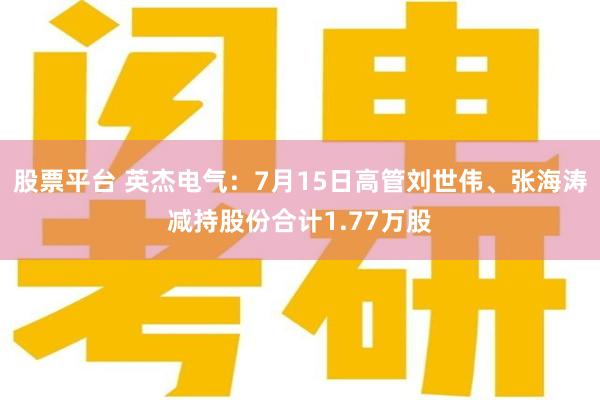 股票平台 英杰电气：7月15日高管刘世伟、张海涛减持股份合计1.77万股