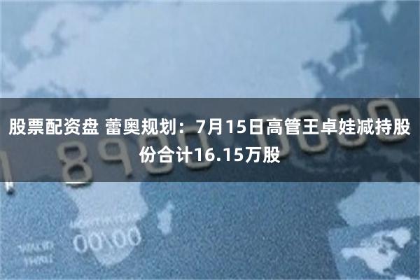 股票配资盘 蕾奥规划：7月15日高管王卓娃减持股份合计16.15万股