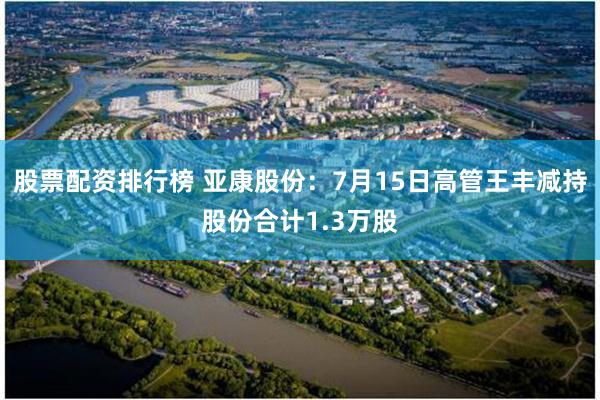 股票配资排行榜 亚康股份：7月15日高管王丰减持股份合计1.3万股