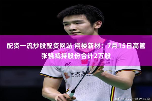 配资一流炒股配资网站 翔楼新材：7月15日高管张骁减持股份合计2万股