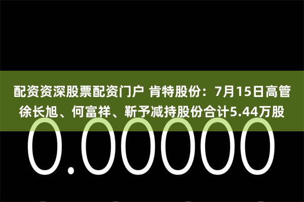 配资资深股票配资门户 肯特股份：7月15日高管徐长旭、何富祥、靳予减持股份合计5.44万股