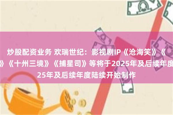 炒股配资业务 欢瑞世纪：影视剧IP《沧海笑》《天香》《谪仙》《十州三境》《捕星司》等将于2025年及后续年度陆续开始制作
