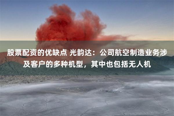 股票配资的优缺点 光韵达：公司航空制造业务涉及客户的多种机型，其中也包括无人机