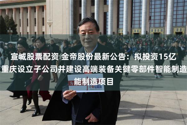 宣城股票配资 金帝股份最新公告：拟投资15亿元在重庆设立子公司并建设高端装备关键零部件智能制造项目