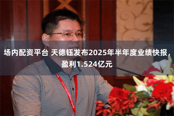 场内配资平台 天德钰发布2025年半年度业绩快报，盈利1.524亿元