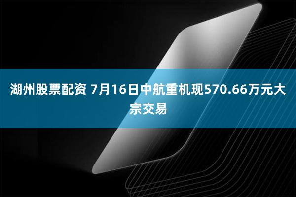 湖州股票配资 7月16日中航重机现570.66万元大宗交易