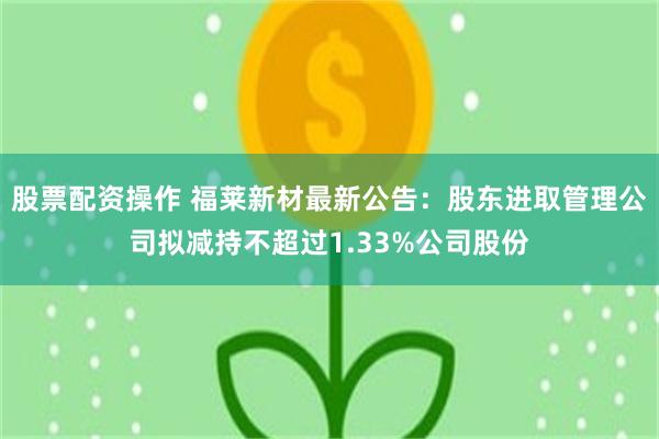 股票配资操作 福莱新材最新公告：股东进取管理公司拟减持不超过1.33%公司股份