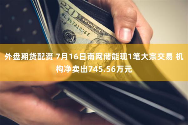 外盘期货配资 7月16日南网储能现1笔大宗交易 机构净卖出745.56万元