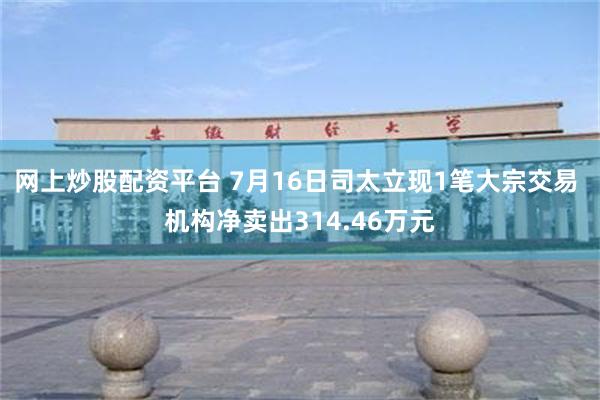 网上炒股配资平台 7月16日司太立现1笔大宗交易 机构净卖出314.46万元
