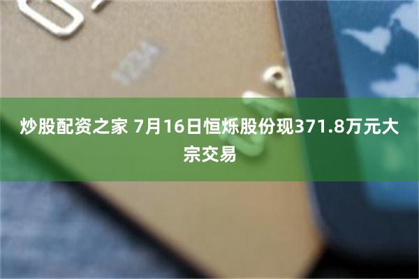 炒股配资之家 7月16日恒烁股份现371.8万元大宗交易