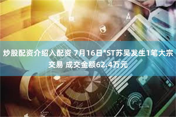 炒股配资介绍入配资 7月16日*ST苏吴发生1笔大宗交易 成交金额62.4万元