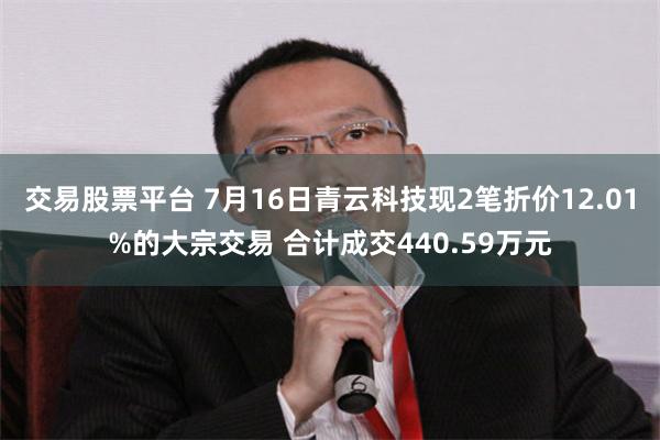 交易股票平台 7月16日青云科技现2笔折价12.01%的大宗交易 合计成交440.59万元