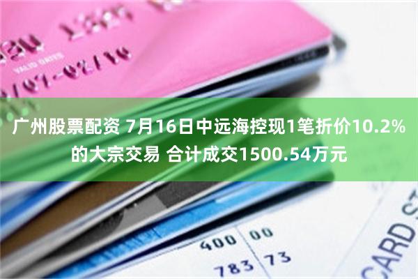 广州股票配资 7月16日中远海控现1笔折价10.2%的大宗交易 合计成交1500.54万元