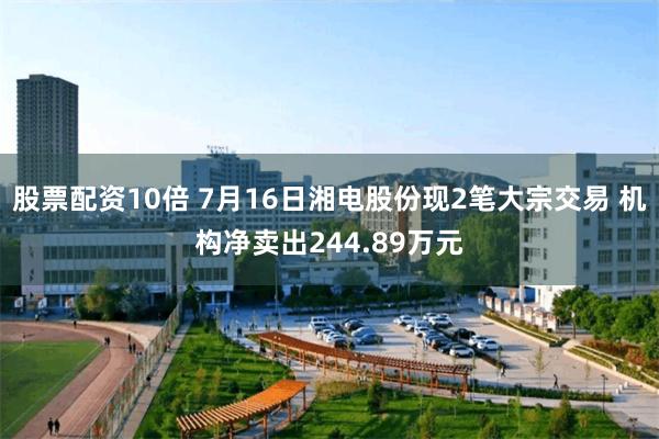 股票配资10倍 7月16日湘电股份现2笔大宗交易 机构净卖出244.89万元