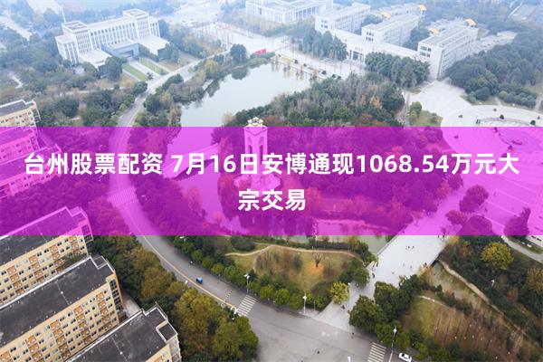 台州股票配资 7月16日安博通现1068.54万元大宗交易