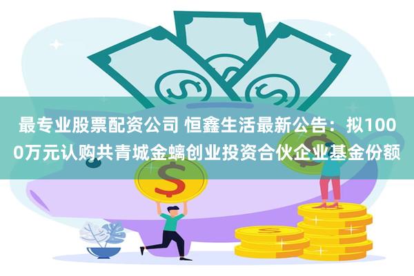 最专业股票配资公司 恒鑫生活最新公告：拟1000万元认购共青城金螭创业投资合伙企业基金份额