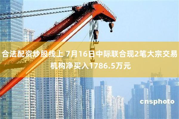 合法配资炒股线上 7月16日中际联合现2笔大宗交易 机构净买入1786.5万元